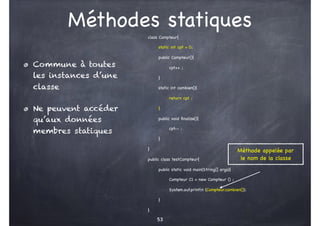 Méthodes statiques
class Compteur{
static int cpt = 0;
public Compteur(){
cpt++ ;
}
static int combien(){
return cpt ;
}
public void finalize(){
cpt-- ;
}
}
public class testCompteur{
public static void main(String[] args){
Compteur C1 = new Compteur () ;
System.out.println (Compteur.combien());
}
}
53
Commune à toutes
les instances d’une
classe
Ne peuvent accéder
qu’aux données
membres statiques
Méthode appelée par
le nom de la classe
 