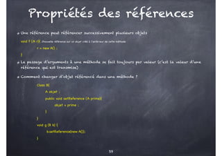 Propriétés des références
Une référence peut référencer successivement plusieurs objets
void f (A r){ /
/nouvelle référence sur un objet créé à l’extérieur de cette méthode
r = new A() ;
}
Le passage d’arguments à une méthode se fait toujours par valeur (c’est la valeur d’une
référence qui est transmise)
Comment changer d’objet référencé dans une méthode ?
Class B{
A objet ;
public void setReference (A prime){
objet = prime ;
}
}
void g (B b) {
b.setReference(new A());
}
59
 