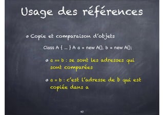 Usage des références
Copie et comparaison d’objets
Class A { ... } A a = new A(), b = new A();
a == b : se sont les adresses qui
sont comparées
a = b : c’est l’adresse de b qui est
copiée dans a
60
 