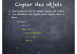 Copier des objets
class Point {
int x, y ;
Point copie () {
Point q = new Point() ;
q.x = x ; q.y = y ;
return q ;
}
}
62
Une instance de la même classe est créée
Les attributs des objets sont copiés deux à
deux
 