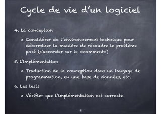 4. La conception
Considérer de l’environnement technique pour
déterminer la manière de résoudre le problème
posé (s’accorder sur le «comment»)
5. L’implémentation
Traduction de la conception dans un langage de
programmation, en une base de données, etc.
6. Les tests
Vérifier que l’implémentation est correcte
8
Cycle de vie d’un logiciel
 