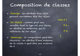 Composition de classes
class A {
B b ;
A a;
}
63
Principe : les attributs d’un objet
peuvent eux-mêmes être des objets
En réalité : comme pour une
variable dont le type est une classe,
un attribut ne mémorise que la
référence de son objet
Remarque : la composition peut-être
récursive : un attribut d’une instance
de la classe A peut être une instance
de A
 