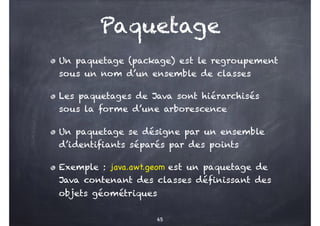 Paquetage
Un paquetage (package) est le regroupement
sous un nom d’un ensemble de classes
Les paquetages de Java sont hiérarchisés
sous la forme d’une arborescence
Un paquetage se désigne par un ensemble
d’identifiants séparés par des points
Exemple : java.awt.geom est un paquetage de
Java contenant des classes définissant des
objets géométriques
65
 