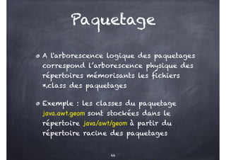 Paquetage
A l'arborescence logique des paquetages
correspond l’arborescence physique des
répertoires mémorisants les fichiers
*.class des paquetages
Exemple : les classes du paquetage
java.awt.geom sont stockées dans le
répertoire java/awt/geom à partir du
répertoire racine des paquetages
66
 