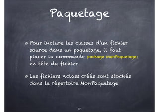 Paquetage
Pour inclure les classes d’un fichier
source dans un paquetage, il faut
placer la commande package MonPaquetage;
en tête du fichier
Les fichiers *.class créés sont stockés
dans le répertoire MonPaquetage
67
 