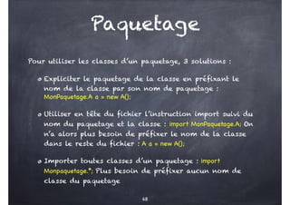 Paquetage
Pour utiliser les classes d’un paquetage, 3 solutions :
Expliciter le paquetage de la classe en préfixant le
nom de la classe par son nom de paquetage :
MonPaquetage.A a = new A();
Utiliser en tête du fichier l’instruction import suivi du
nom du paquetage et la classe : import MonPaquetage.A; On
n’a alors plus besoin de préfixer le nom de la classe
dans le reste du fichier : A a = new A();
Importer toutes classes d’un paquetage : import
Monpaquetage.*; Plus besoin de préfixer aucun nom de
classe du paquetage
68
 