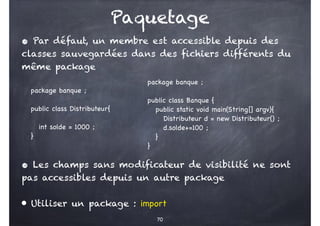 Paquetage
70
• Par défaut, un membre est accessible depuis des
classes sauvegardées dans des fichiers différents du
même package
package banque ;
public class Distributeur{
int solde = 1000 ;
}
package banque ;
public class Banque {
public static void main(String[] argv){
Distributeur d = new Distributeur() ;
d.solde+=100 ;
}
}
• Les champs sans modificateur de visibilité ne sont
pas accessibles depuis un autre package
• Utiliser un package : import
 