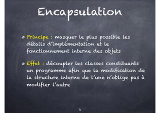 Encapsulation
Principe : masquer le plus possible les
détails d’implémentation et le
fonctionnement interne des objets
Effet : découpler les classes constituants
un programme afin que la modification de
la structure interne de l’une n’oblige pas à
modifier l’autre
71
 