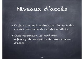 Niveaux d’accès
En java, on peut restreindre l’accès à des
classes, des méthodes et des attributs
Cette restriction les rend non
référençable en dehors de leurs niveaux
d’accès
72
 