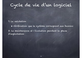 7. La validation
• Vérification que le système correspond aux besoins
8. La maintenance et l’évolution pendant la phase
d’exploitation
9
Cycle de vie d’un logiciel
 