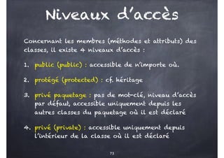 Niveaux d’accès
Concernant les membres (méthodes et attributs) des
classes, il existe 4 niveaux d’accès :
1. public (public) : accessible de n’importe où.
2. protégé (protected) : cf. héritage
3. privé paquetage : pas de mot-clé, niveau d’accès
par défaut, accessible uniquement depuis les
autres classes du paquetage où il est déclaré
4. privé (private) : accessible uniquement depuis
l’intérieur de la classe où il est déclaré
73
 