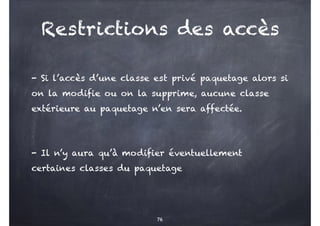 Restrictions des accès
- Si l’accès d’une classe est privé paquetage alors si
on la modifie ou on la supprime, aucune classe
extérieure au paquetage n’en sera affectée.
- Il n’y aura qu’à modifier éventuellement
certaines classes du paquetage
76
 