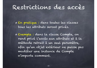 Restrictions des accès
En pratique : dans toutes les classes
tous les attributs seront privés.
Exemple : dans la classe Compte, on
rend privé l’accès aux attributs et à la
méthode retrait à un seul paramètre,
afin qu’un objet extérieur ne puisse pas
modifier une instance de Compte
n’importe comment.
77
 