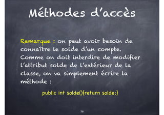 Méthodes d’accès
Remarque : on peut avoir besoin de
connaître le solde d’un compte.
Comme on doit interdire de modifier
l’attribut solde de l’extérieur de la
classe, on va simplement écrire la
méthode :
public int solde(){return solde;}
79
 