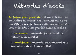 Méthodes d’accès
De façon plus générale : si on a besoin de
connaître la valeur d’un attribut ou de le
modifier, on effectuera cette opération via
une méthode (non privée) dites d’accès :
1. accesseur : méthode fournissant la
valeur d’un attribut
2. modifieur : méthode transmettant une
nouvelle valeur à un attribut
80
 