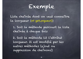 Exemple
Liste chaînée dont on veut connaître
la longueur (int getLongueur())
1. Soit la méthode parcourt la liste
chaînée à chaque fois
2. Soit la méthode lit l’attribut
longueur. Il est modifié par les
autres méthodes (ajout ou
suppression de chaînons)
81
 