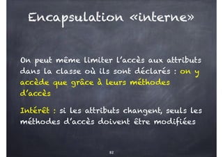 Encapsulation «interne»
On peut même limiter l’accès aux attributs
dans la classe où ils sont déclarés : on y
accède que grâce à leurs méthodes
d’accès
Intérêt : si les attributs changent, seuls les
méthodes d’accès doivent être modifiées
82
 