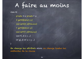 A faire au moins
class A{
private X x; private Y y;
X getX(){return x;}
void setX(X x){this.x=x;}
Y getY(){return y;}
void setY(Y y){this.y=y;}
void f(...){ x = ...}
int g(...){ int a = y; ...}
}
On change les attributs alors on change toutes les
méthodes de la classe
84
 