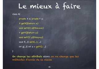 Le mieux à faire
class A{
private X x; private Y y;
X getX(){return x;}
void setX(X x){this.x=x;}
Y getY(){return y;}
void setY(Y y){this.y=y;}
void f(...){ setX(...); ...}
int g(...){ int a = getY(); ...}
}
On change les attributs alors on ne change que les
méthodes d’accès de la classe
85
 