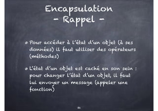 Encapsulation
- Rappel -
Pour accéder à l’état d’un objet (à ses
données) il faut utiliser des opérateurs
(méthodes)
L’état d’un objet est caché en son sein :
pour changer l’état d’un objet, il faut
lui envoyer un message (appeler une
fonction)
86
 