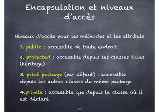 Encapsulation et niveaux
d’accès
Niveaux d’accès pour les méthodes et les attributs
1. public : accessible de toute endroit
2. protected : accessible depuis les classes filles
(héritage)
3. privé package (par défaut) : accessible
depuis les autres classes du même package
4.private : accessible que depuis la classe où il
est déclaré
87
 