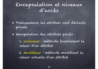Pratiquement, les attributs sont déclarés
private
Manipulation des attributs privés :
1. accesseur : méthode fournissant la
valeur d’un attribut
2. modifieur : méthode modifiant la
valeur actuelle d’un attribut
88
Encapsulation et niveaux
d’accès
 