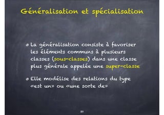 Généralisation et spécialisation
La généralisation consiste à favoriser
les éléments communs à plusieurs
classes (sous-classes) dans une classe
plus générale appelée une super-classe
Elle modélise des relations du type
«est un» ou «une sorte de»
89
 