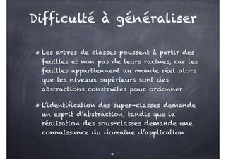 Difficulté à généraliser
Les arbres de classes poussent à partir des
feuilles et non pas de leurs racines, car les
feuilles appartiennent au monde réel alors
que les niveaux supérieurs sont des
abstractions construites pour ordonner
L’identification des super-classes demande
un esprit d’abstraction, tandis que la
réalisation des sous-classes demande une
connaissance du domaine d’application
91
 