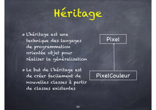 Héritage
L’héritage est une
technique des langages
de programmation
orientée objet pour
réaliser la généralisation
Le but de l’héritage est
de créer facilement de
nouvelles classes à partir
de classes existantes
92
Pixel
PixelCouleur
 