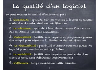 La qualité d’un logiciel
On peut mesurer la qualité d’un logiciel par :
1. L’exactitude : aptitude d’un programme à fournir le résultat
voulu et à répondre ainsi aux spécifications
2. La robustesse : aptitude à bien réagir lorsque l’on s’écarte
des conditions normales d’utilisation
3. L’extensibilité : facilité avec laquelle un programme pourra
être adapté pour répondre à l’évolution des spécifications
4. La réutilisabilité : possibilité d’utiliser certaines parties du
logiciel pour résoudre un autre problème
5. La portabilité : facilité avec laquelle on peut exploité un
même logiciel dans différentes implémentations
6. L’efficience : temps d’exécution, taille mémoire
11
 