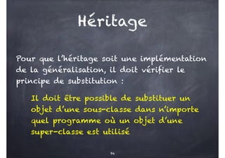 Pour que l’héritage soit une implémentation
de la généralisation, il doit vérifier le
principe de substitution :
Il doit être possible de substituer un
objet d’une sous-classe dans n’importe
quel programme où un objet d’une
super-classe est utilisé
94
Héritage
 