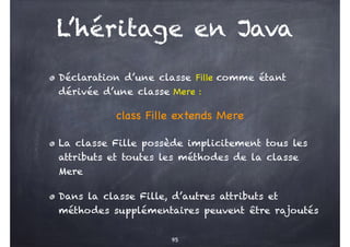 L’héritage en Java
Déclaration d’une classe Fille comme étant
dérivée d’une classe Mere :
class Fille extends Mere
La classe Fille possède implicitement tous les
attributs et toutes les méthodes de la classe
Mere
Dans la classe Fille, d’autres attributs et
méthodes supplémentaires peuvent être rajoutés
95
 