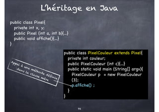 96
L’héritage en Java
public class Pixel{
private int x, y;
public Pixel (int a, int b){...}
public void affiche(){...}
}
public class PixelCouleur extends Pixel{
private int couleur;
public PixelCouleur (int c){...}
public static void main (String[] argv){
PixelCouleur p = new PixelCouleur
(3);
p.affiche() ;
}
}
Appel à une méthode définie
dans la classe mère
 