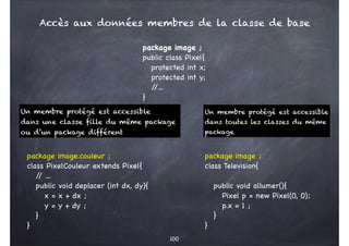 100
package image ;
public class Pixel{
protected int x;
protected int y;
/
/...
}
Un membre protégé est accessible
dans une classe fille du même package
ou d’un package différent
Un membre protégé est accessible
dans toutes les classes du même
package
package image.couleur ;
class PixelCouleur extends Pixel{
/
/ ...
public void deplacer (int dx, dy){
x = x + dx ;
y = y + dy ;
}
}
package image ;
class Television{
public void allumer(){
Pixel p = new Pixel(0, 0);
p.x = 1 ;
}
}
Accès aux données membres de la classe de base
 