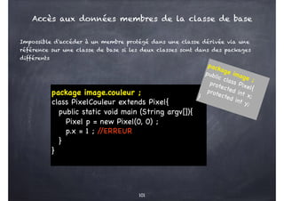 101
package image.couleur ;
class PixelCouleur extends Pixel{
public static void main (String argv[]){
Pixel p = new Pixel(0, 0) ;
p.x = 1 ; /
/ERREUR
}
}
Impossible d'accéder à un membre protégé dans une classe dérivée via une
référence sur une classe de base si les deux classes sont dans des packages
différents
package image ;
public class Pixel{
protected int x;
protected int y;
}
Accès aux données membres de la classe de base
 
