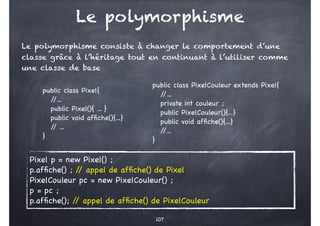 Le polymorphisme
Le polymorphisme consiste à changer le comportement d’une
classe grâce à l’héritage tout en continuant à ...