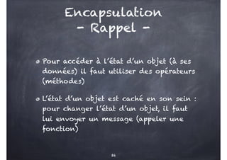 Encapsulation
- Rappel -
Pour accéder à l’état d’un objet (à ses
données) il faut utiliser des opérateurs
(méthodes)
L’éta...