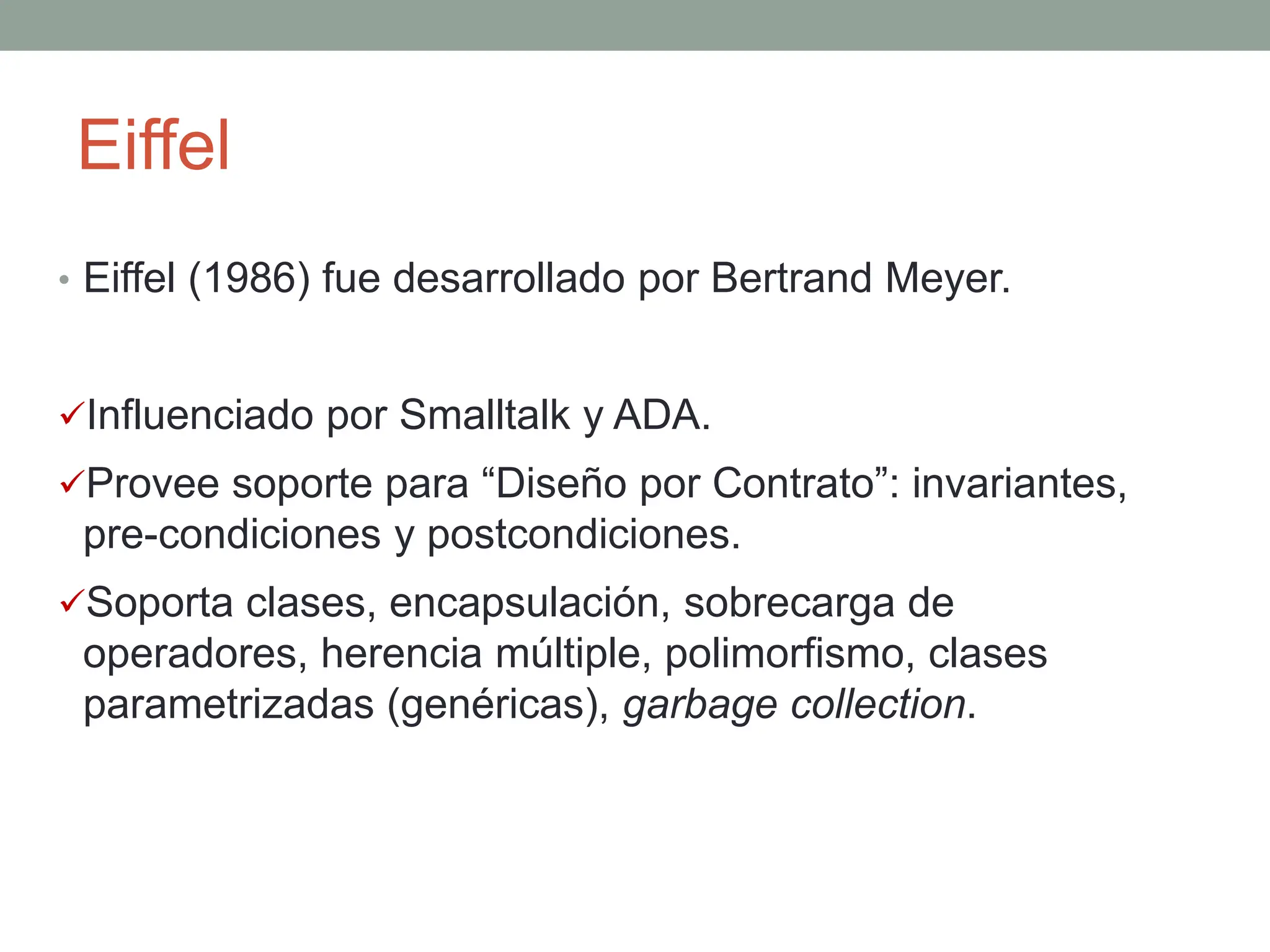 Eiffel
• Eiffel (1986) fue desarrollado por Bertrand Meyer.
Influenciado por Smalltalk y ADA.
Provee soporte para “Diseño por Contrato”: invariantes,
pre-condiciones y postcondiciones.
Soporta clases, encapsulación, sobrecarga de
operadores, herencia múltiple, polimorfismo, clases
parametrizadas (genéricas), garbage collection.
 