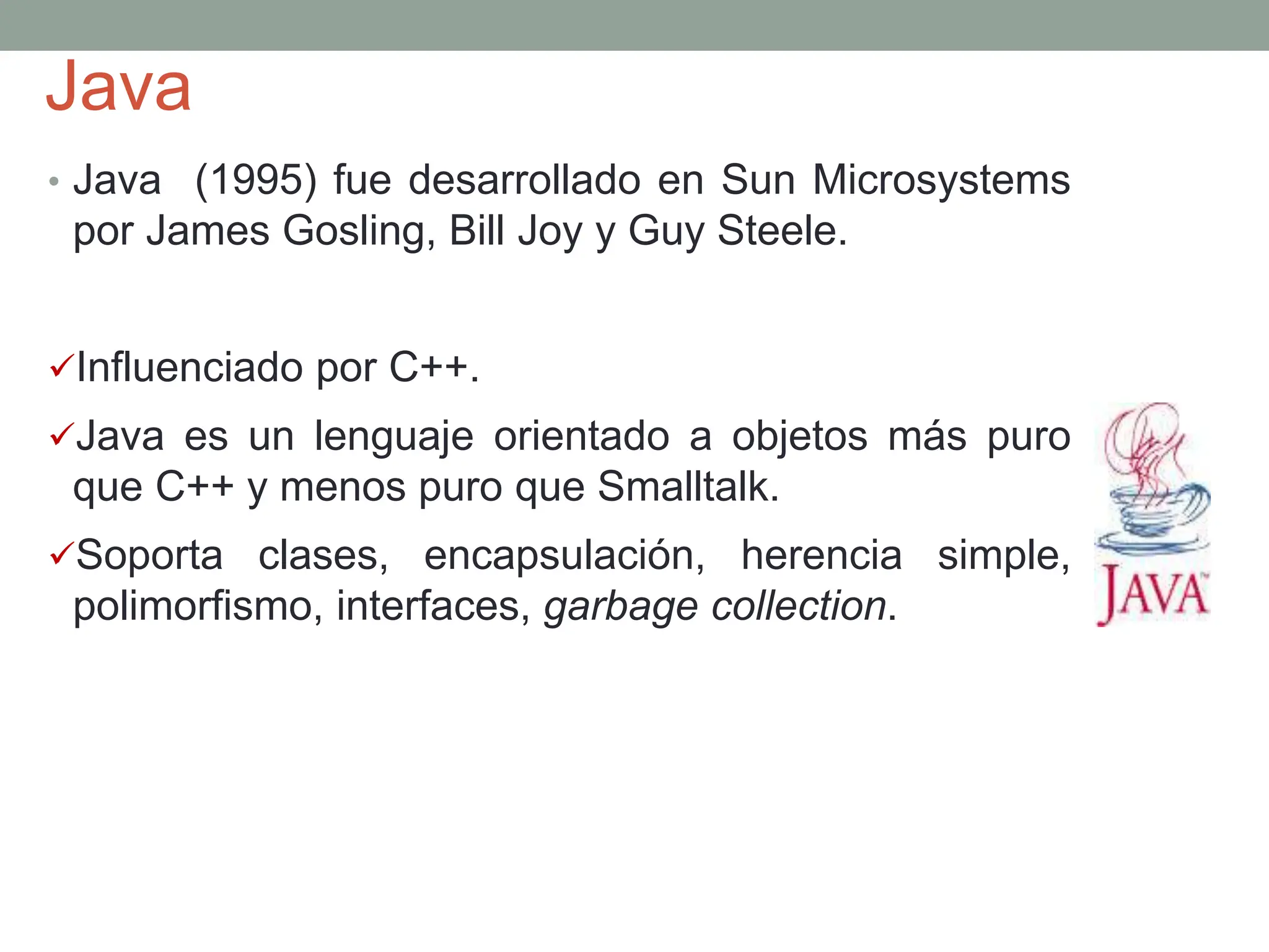Java
• Java (1995) fue desarrollado en Sun Microsystems
por James Gosling, Bill Joy y Guy Steele.
Influenciado por C++.
Java es un lenguaje orientado a objetos más puro
que C++ y menos puro que Smalltalk.
Soporta clases, encapsulación, herencia simple,
polimorfismo, interfaces, garbage collection.
 