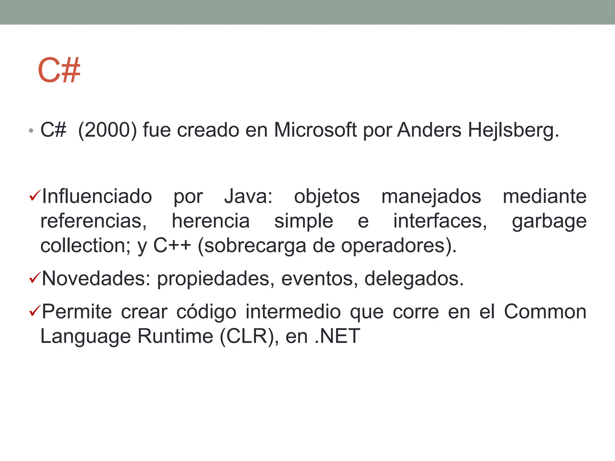 C#
• C# (2000) fue creado en Microsoft por Anders Hejlsberg.
Influenciado por Java: objetos manejados mediante
referencias, herencia simple e interfaces, garbage
collection; y C++ (sobrecarga de operadores).
Novedades: propiedades, eventos, delegados.
Permite crear código intermedio que corre en el Common
Language Runtime (CLR), en .NET
 