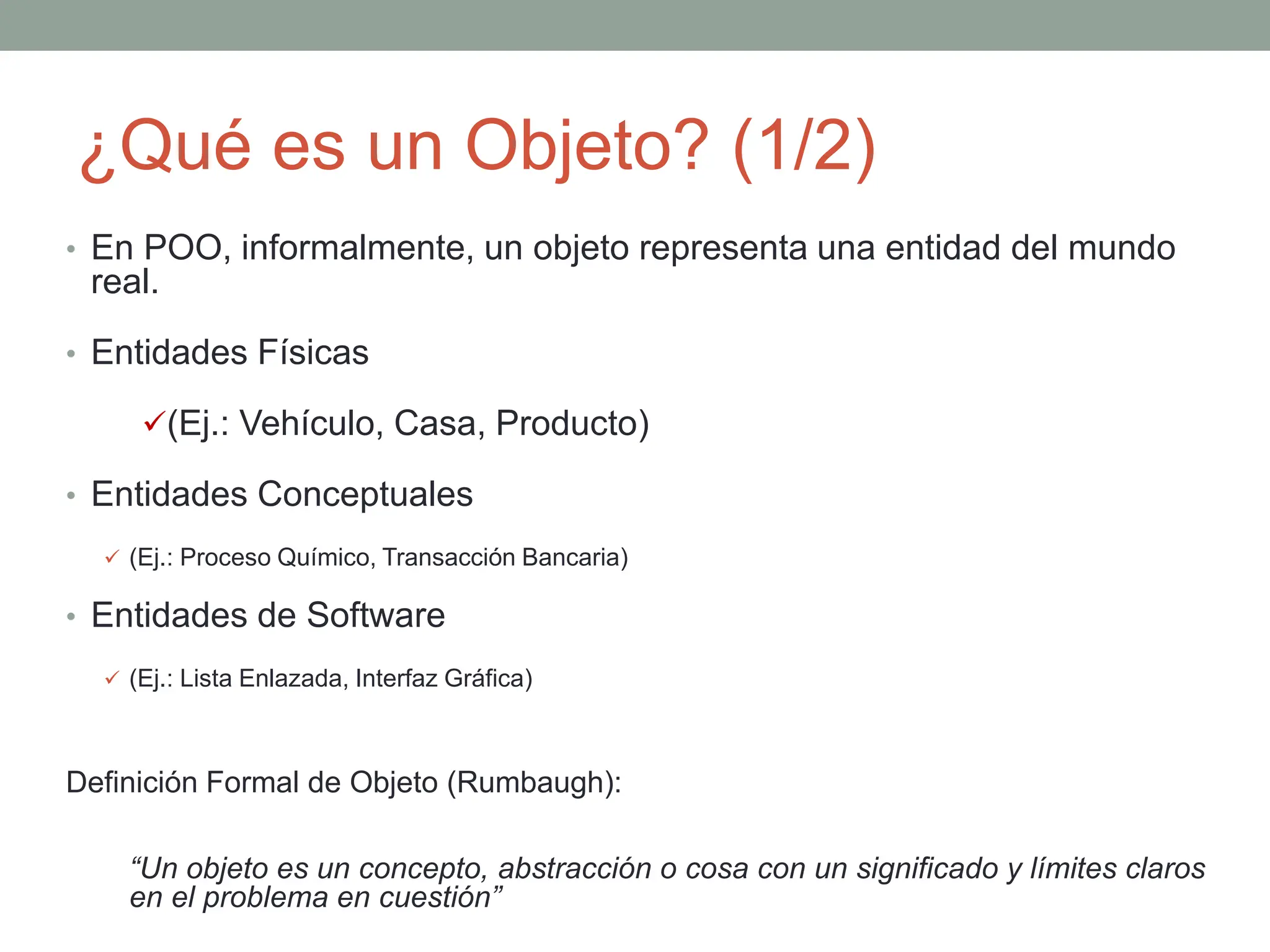 ¿Qué es un Objeto? (1/2)
• En POO, informalmente, un objeto representa una entidad del mundo
real.
• Entidades Físicas
(Ej.: Vehículo, Casa, Producto)
• Entidades Conceptuales
 (Ej.: Proceso Químico, Transacción Bancaria)
• Entidades de Software
 (Ej.: Lista Enlazada, Interfaz Gráfica)
Definición Formal de Objeto (Rumbaugh):
“Un objeto es un concepto, abstracción o cosa con un significado y límites claros
en el problema en cuestión”
 
