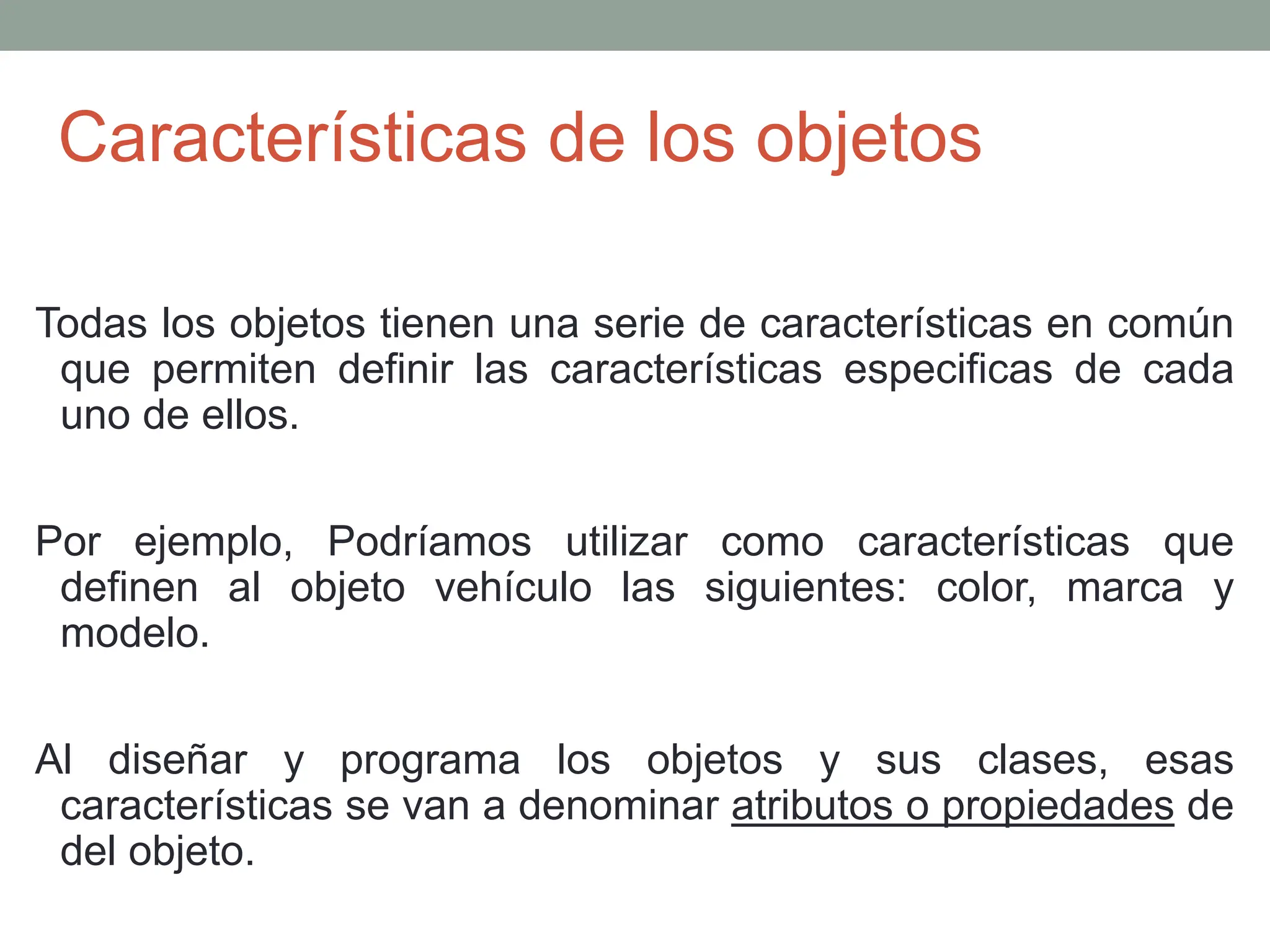 Características de los objetos
Todas los objetos tienen una serie de características en común
que permiten definir las características especificas de cada
uno de ellos.
Por ejemplo, Podríamos utilizar como características que
definen al objeto vehículo las siguientes: color, marca y
modelo.
Al diseñar y programa los objetos y sus clases, esas
características se van a denominar atributos o propiedades de
del objeto.
 