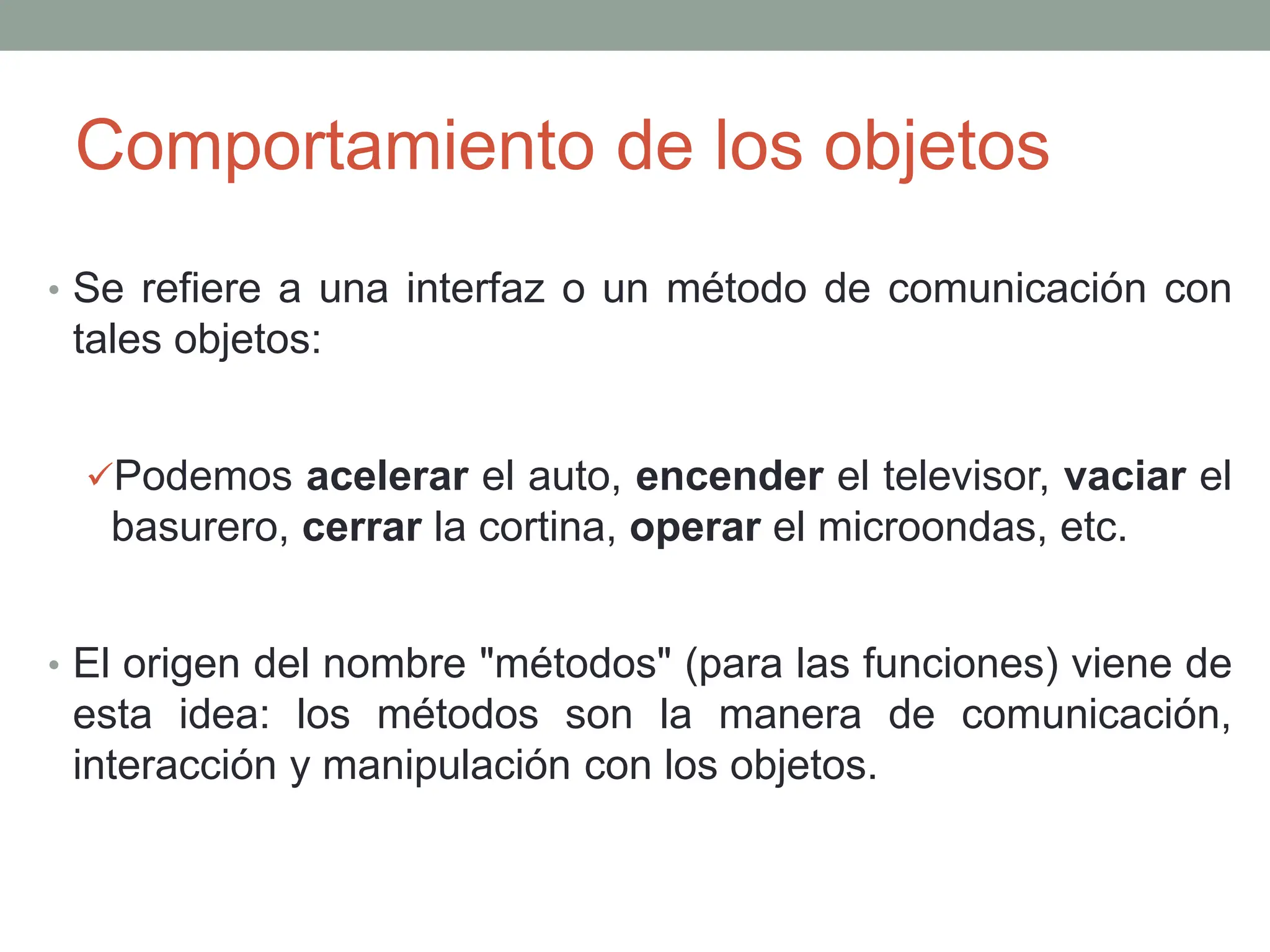 Comportamiento de los objetos
• Se refiere a una interfaz o un método de comunicación con
tales objetos:
Podemos acelerar el auto, encender el televisor, vaciar el
basurero, cerrar la cortina, operar el microondas, etc.
• El origen del nombre "métodos" (para las funciones) viene de
esta idea: los métodos son la manera de comunicación,
interacción y manipulación con los objetos.
 