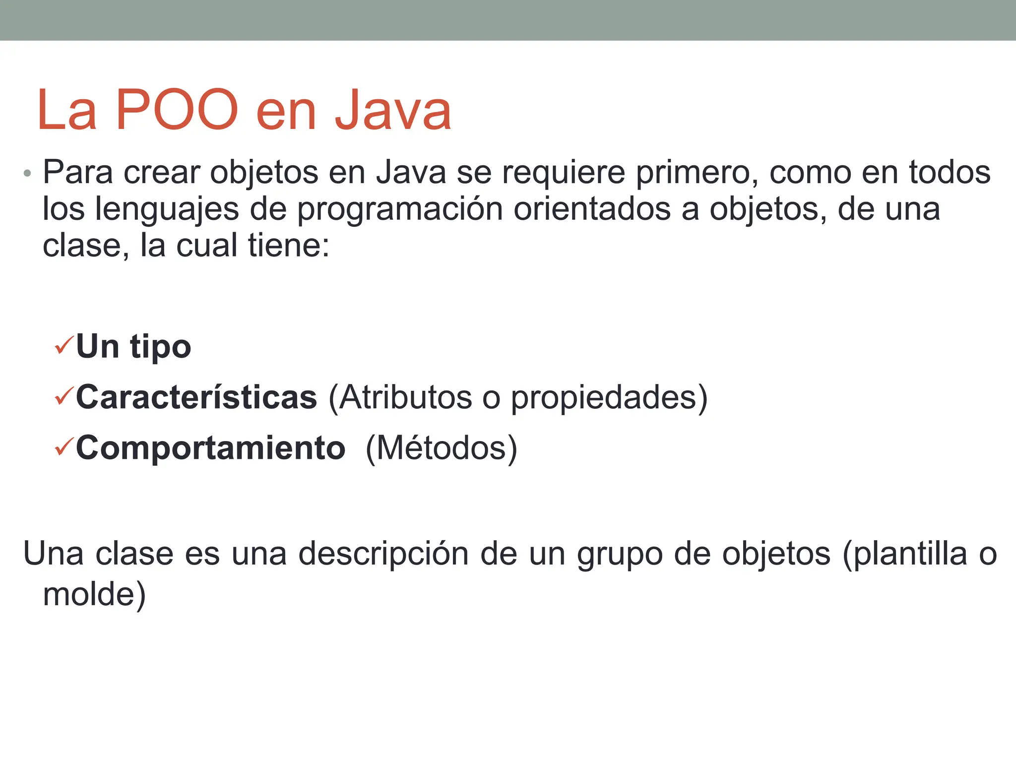 La POO en Java
• Para crear objetos en Java se requiere primero, como en todos
los lenguajes de programación orientados a objetos, de una
clase, la cual tiene:
Un tipo
Características (Atributos o propiedades)
Comportamiento (Métodos)
Una clase es una descripción de un grupo de objetos (plantilla o
molde)
 