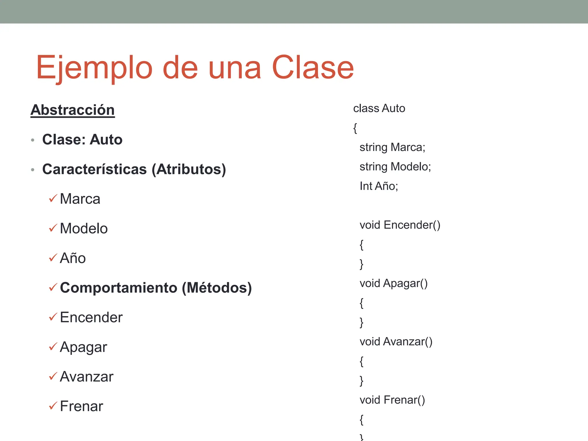 Ejemplo de una Clase
Abstracción
• Clase: Auto
• Características (Atributos)
 Marca
 Modelo
 Año
 Comportamiento (Métodos)
 Encender
 Apagar
 Avanzar
 Frenar
class Auto
{
string Marca;
string Modelo;
Int Año;
void Encender()
{
}
void Apagar()
{
}
void Avanzar()
{
}
void Frenar()
{
 