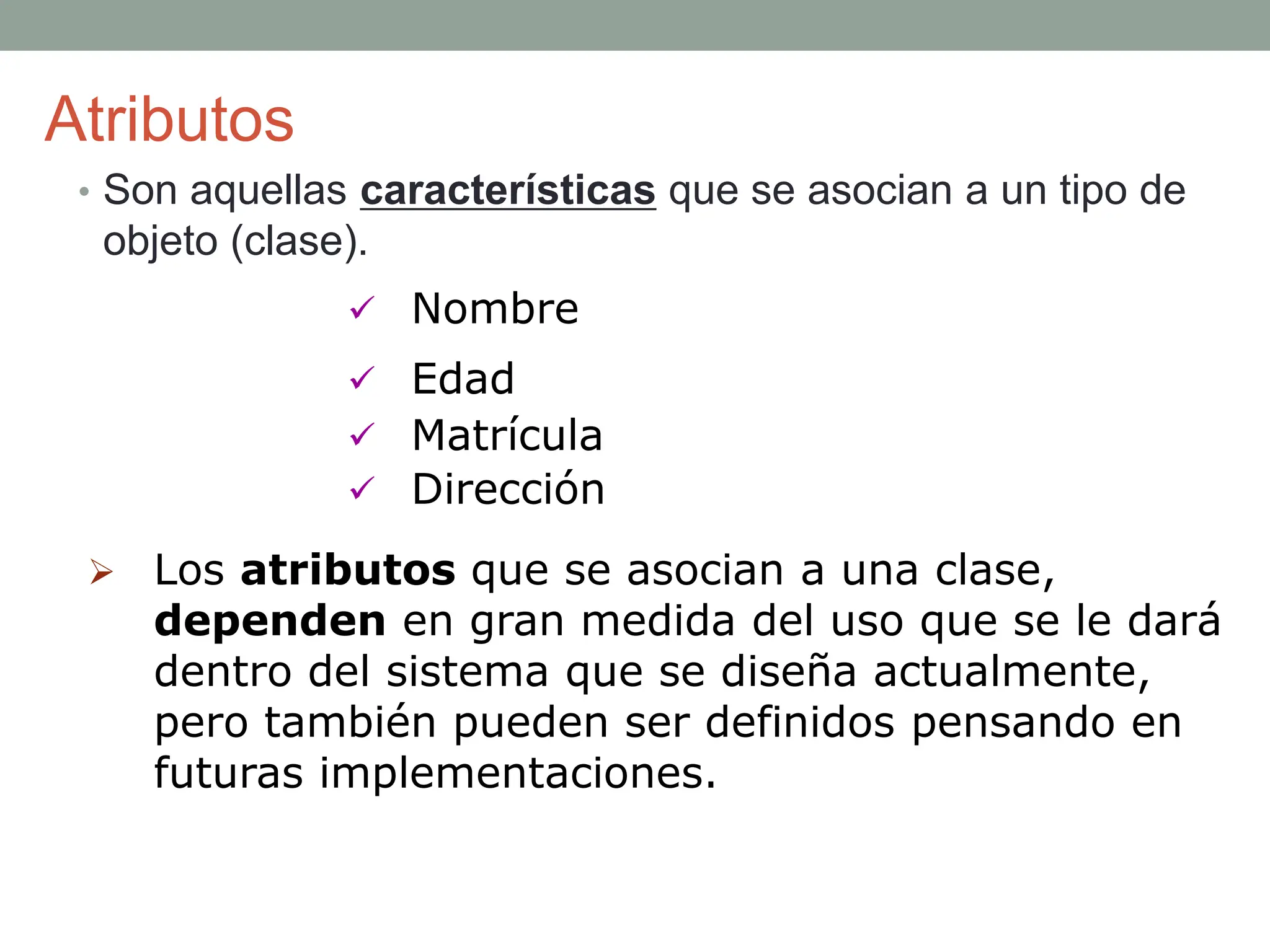 Atributos
• Son aquellas características que se asocian a un tipo de
objeto (clase).
 Nombre
 Edad
 Matrícula
 Dirección
 Los atributos que se asocian a una clase,
dependen en gran medida del uso que se le dará
dentro del sistema que se diseña actualmente,
pero también pueden ser definidos pensando en
futuras implementaciones.
 