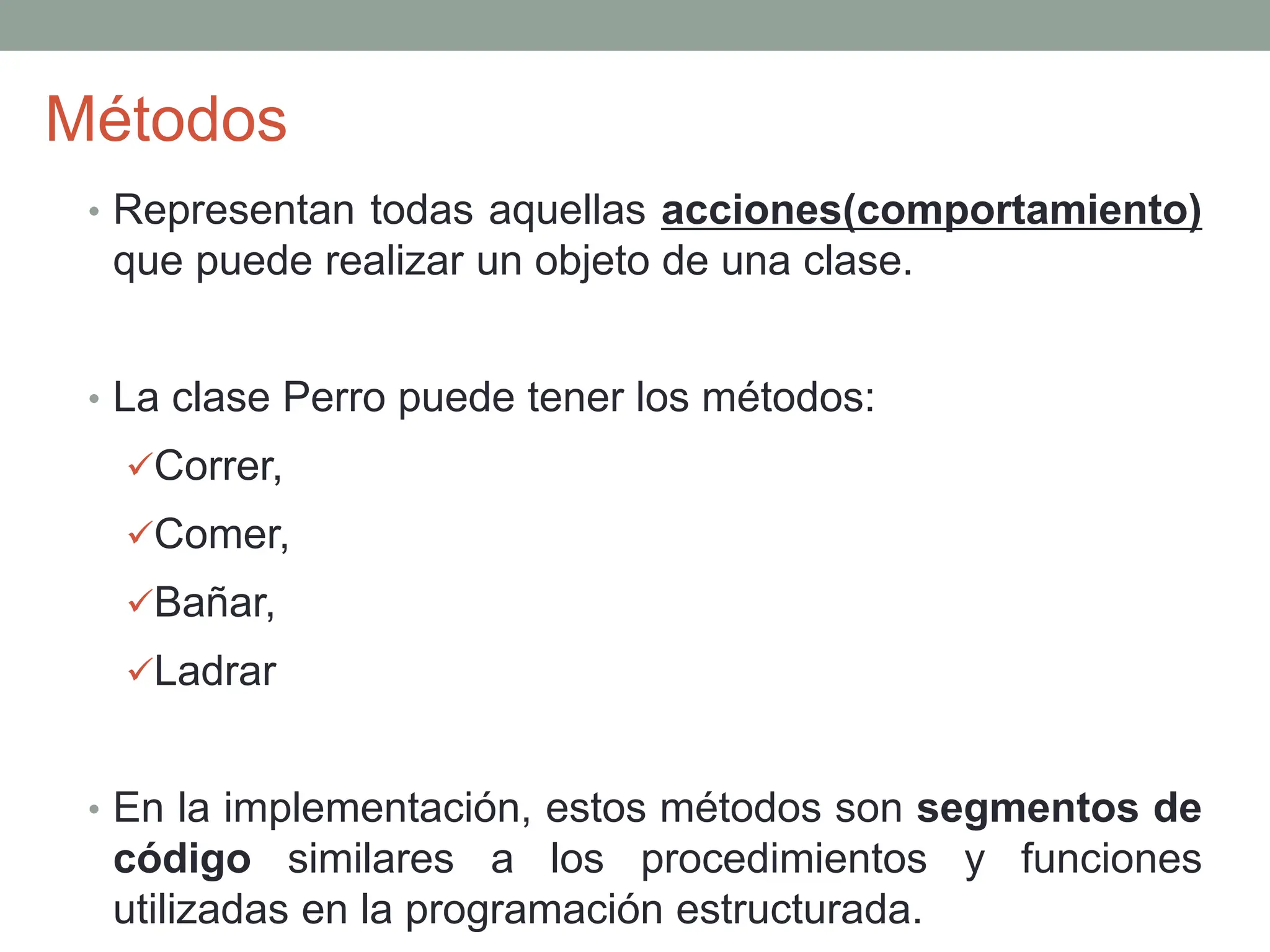 Métodos
• Representan todas aquellas acciones(comportamiento)
que puede realizar un objeto de una clase.
• La clase Perro puede tener los métodos:
Correr,
Comer,
Bañar,
Ladrar
• En la implementación, estos métodos son segmentos de
código similares a los procedimientos y funciones
utilizadas en la programación estructurada.
 