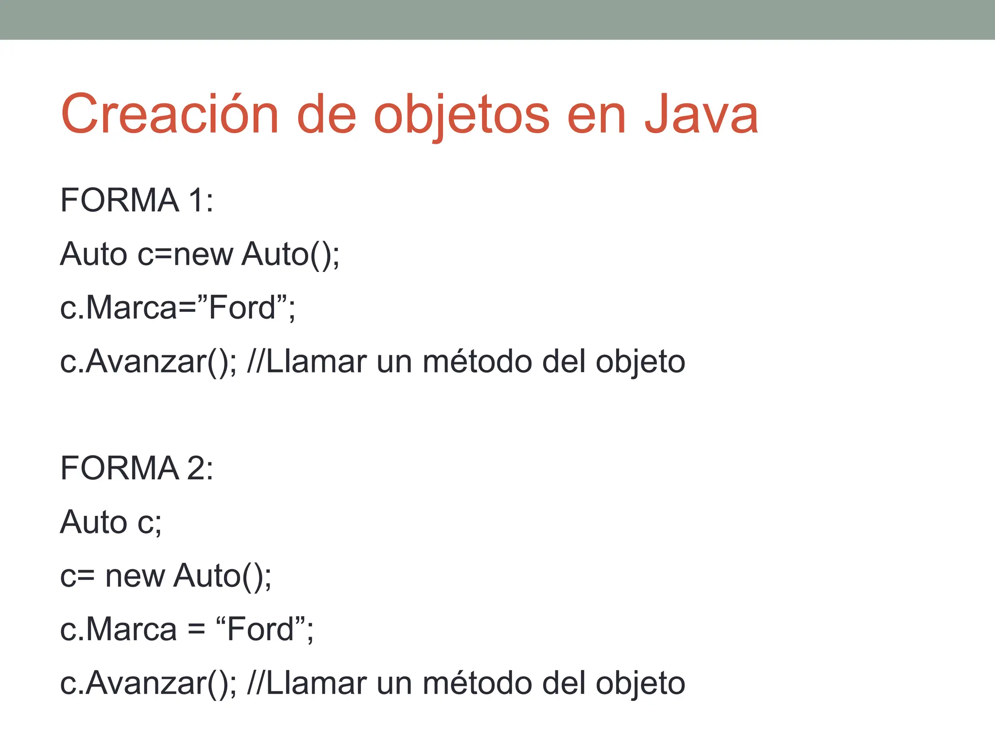 Creación de objetos en Java
FORMA 1:
Auto c=new Auto();
c.Marca=”Ford”;
c.Avanzar(); //Llamar un método del objeto
FORMA 2:
Auto c;
c= new Auto();
c.Marca = “Ford”;
c.Avanzar(); //Llamar un método del objeto
 