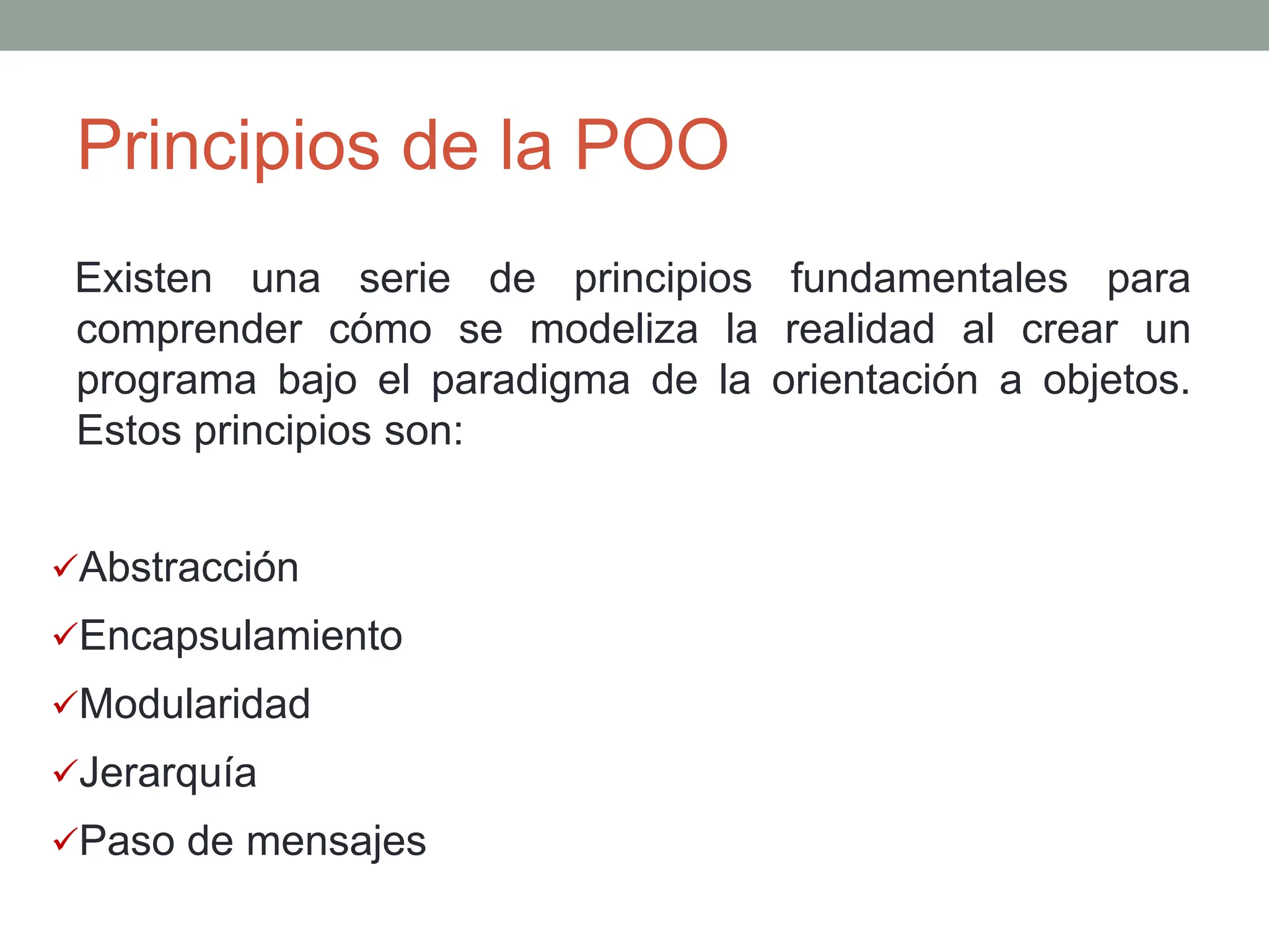 Principios de la POO
Existen una serie de principios fundamentales para
comprender cómo se modeliza la realidad al crear un
programa bajo el paradigma de la orientación a objetos.
Estos principios son:
Abstracción
Encapsulamiento
Modularidad
Jerarquía
Paso de mensajes
 