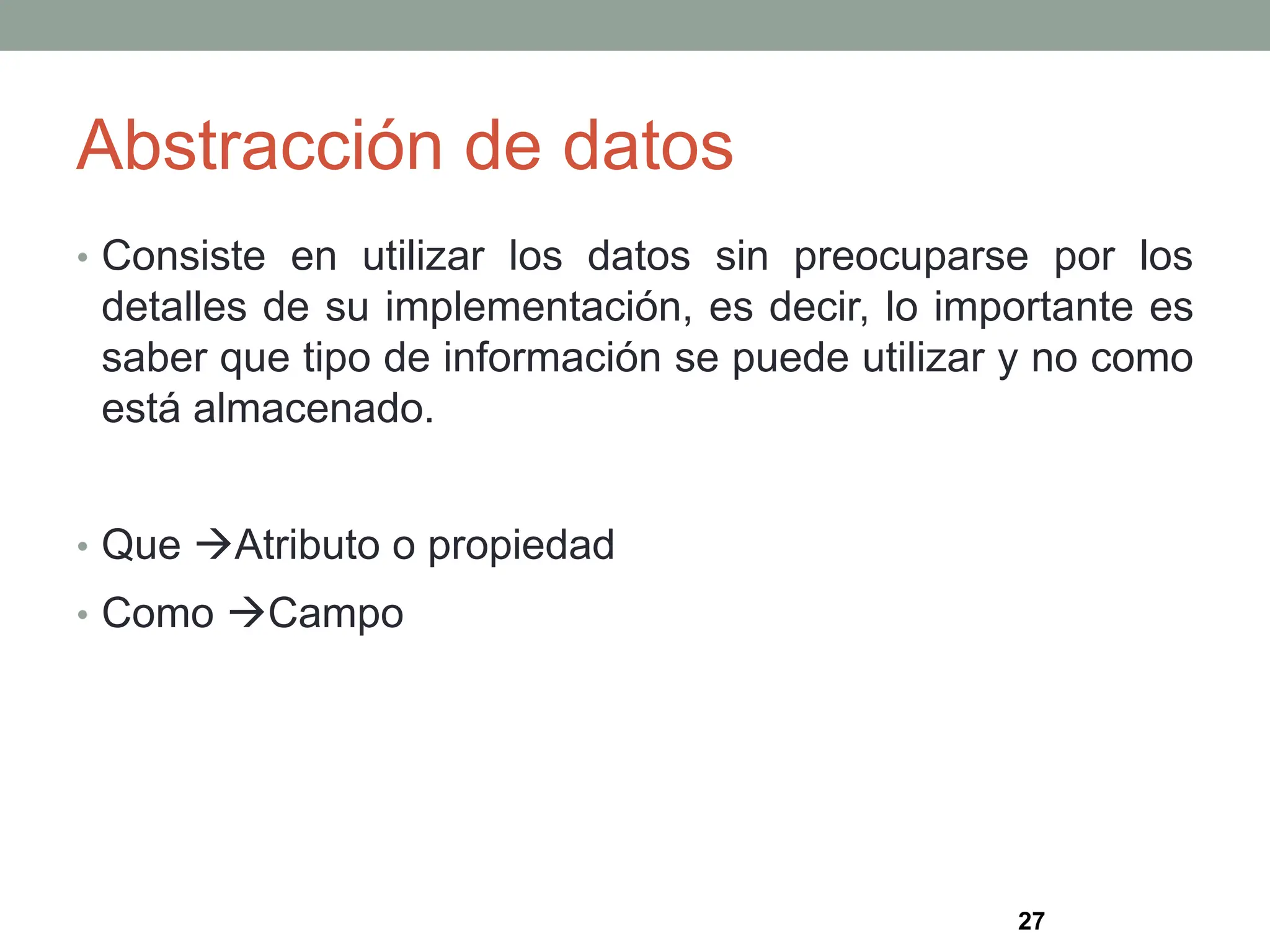 Abstracción de datos
• Consiste en utilizar los datos sin preocuparse por los
detalles de su implementación, es decir, lo importante es
saber que tipo de información se puede utilizar y no como
está almacenado.
• Que Atributo o propiedad
• Como Campo
27
 